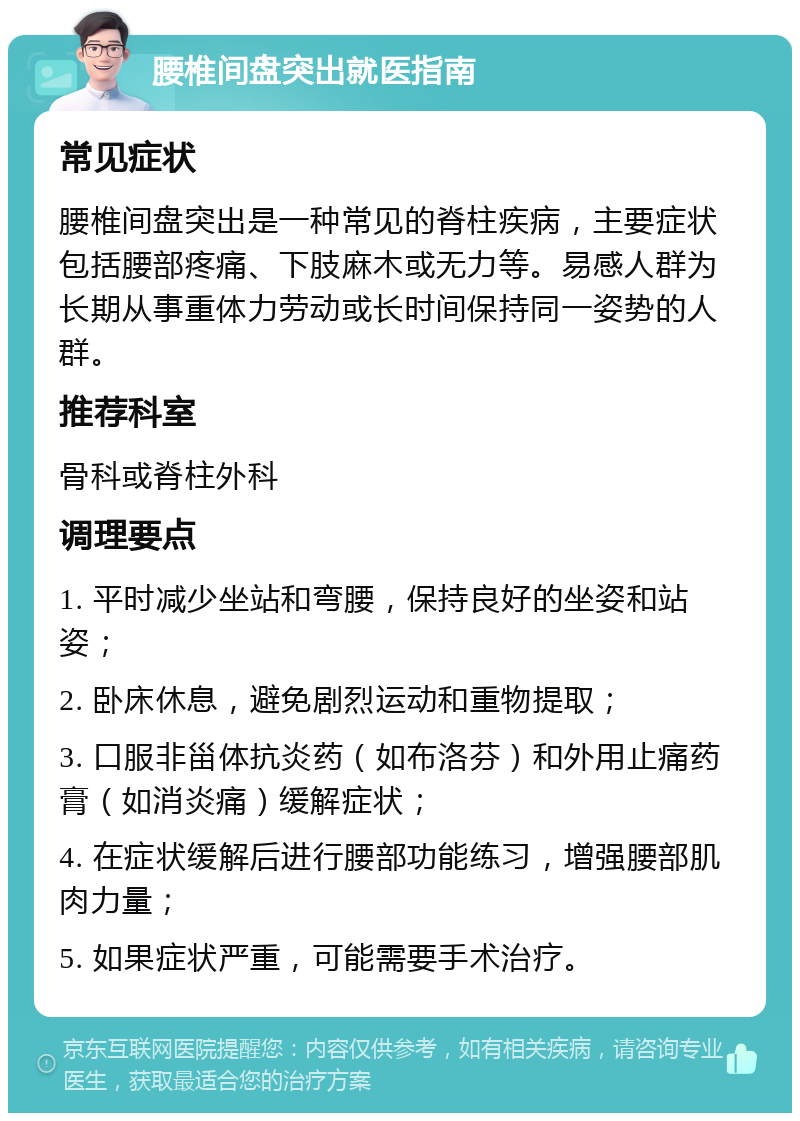 腰椎间盘突出就医指南 常见症状 腰椎间盘突出是一种常见的脊柱疾病，主要症状包括腰部疼痛、下肢麻木或无力等。易感人群为长期从事重体力劳动或长时间保持同一姿势的人群。 推荐科室 骨科或脊柱外科 调理要点 1. 平时减少坐站和弯腰，保持良好的坐姿和站姿； 2. 卧床休息，避免剧烈运动和重物提取； 3. 口服非甾体抗炎药（如布洛芬）和外用止痛药膏（如消炎痛）缓解症状； 4. 在症状缓解后进行腰部功能练习，增强腰部肌肉力量； 5. 如果症状严重，可能需要手术治疗。