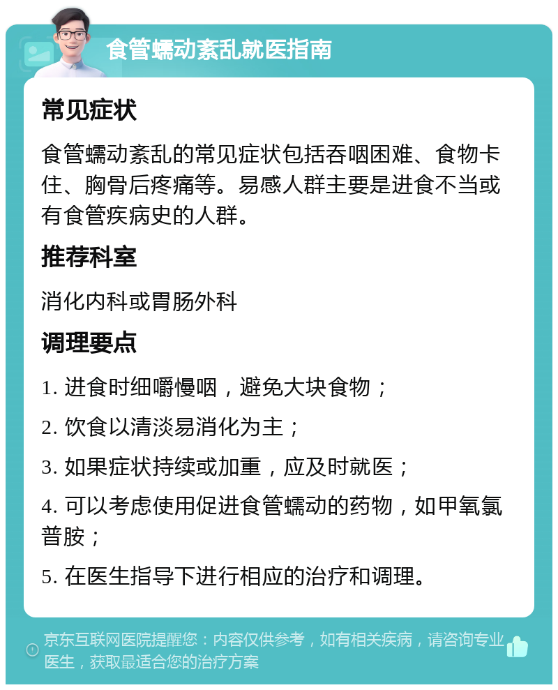 食管蠕动紊乱就医指南 常见症状 食管蠕动紊乱的常见症状包括吞咽困难、食物卡住、胸骨后疼痛等。易感人群主要是进食不当或有食管疾病史的人群。 推荐科室 消化内科或胃肠外科 调理要点 1. 进食时细嚼慢咽，避免大块食物； 2. 饮食以清淡易消化为主； 3. 如果症状持续或加重，应及时就医； 4. 可以考虑使用促进食管蠕动的药物，如甲氧氯普胺； 5. 在医生指导下进行相应的治疗和调理。