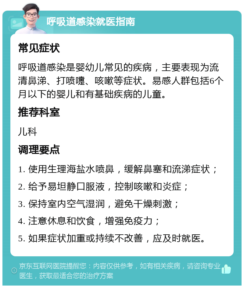 呼吸道感染就医指南 常见症状 呼吸道感染是婴幼儿常见的疾病，主要表现为流清鼻涕、打喷嚏、咳嗽等症状。易感人群包括6个月以下的婴儿和有基础疾病的儿童。 推荐科室 儿科 调理要点 1. 使用生理海盐水喷鼻，缓解鼻塞和流涕症状； 2. 给予易坦静口服液，控制咳嗽和炎症； 3. 保持室内空气湿润，避免干燥刺激； 4. 注意休息和饮食，增强免疫力； 5. 如果症状加重或持续不改善，应及时就医。