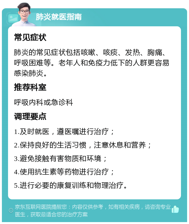 肺炎就医指南 常见症状 肺炎的常见症状包括咳嗽、咳痰、发热、胸痛、呼吸困难等。老年人和免疫力低下的人群更容易感染肺炎。 推荐科室 呼吸内科或急诊科 调理要点 1.及时就医，遵医嘱进行治疗； 2.保持良好的生活习惯，注意休息和营养； 3.避免接触有害物质和环境； 4.使用抗生素等药物进行治疗； 5.进行必要的康复训练和物理治疗。