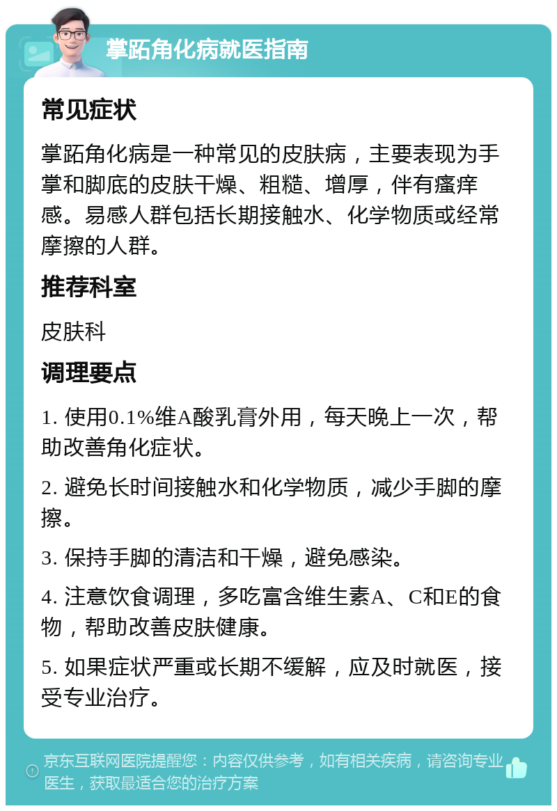 掌跖角化病就医指南 常见症状 掌跖角化病是一种常见的皮肤病，主要表现为手掌和脚底的皮肤干燥、粗糙、增厚，伴有瘙痒感。易感人群包括长期接触水、化学物质或经常摩擦的人群。 推荐科室 皮肤科 调理要点 1. 使用0.1%维A酸乳膏外用，每天晚上一次，帮助改善角化症状。 2. 避免长时间接触水和化学物质，减少手脚的摩擦。 3. 保持手脚的清洁和干燥，避免感染。 4. 注意饮食调理，多吃富含维生素A、C和E的食物，帮助改善皮肤健康。 5. 如果症状严重或长期不缓解，应及时就医，接受专业治疗。