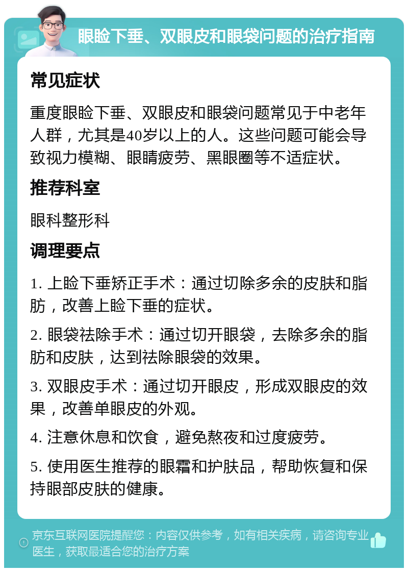 眼睑下垂、双眼皮和眼袋问题的治疗指南 常见症状 重度眼睑下垂、双眼皮和眼袋问题常见于中老年人群，尤其是40岁以上的人。这些问题可能会导致视力模糊、眼睛疲劳、黑眼圈等不适症状。 推荐科室 眼科整形科 调理要点 1. 上睑下垂矫正手术：通过切除多余的皮肤和脂肪，改善上睑下垂的症状。 2. 眼袋祛除手术：通过切开眼袋，去除多余的脂肪和皮肤，达到祛除眼袋的效果。 3. 双眼皮手术：通过切开眼皮，形成双眼皮的效果，改善单眼皮的外观。 4. 注意休息和饮食，避免熬夜和过度疲劳。 5. 使用医生推荐的眼霜和护肤品，帮助恢复和保持眼部皮肤的健康。
