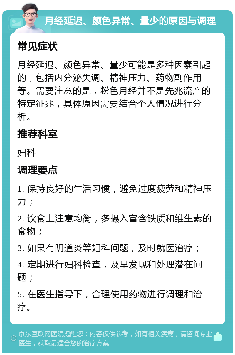 月经延迟、颜色异常、量少的原因与调理 常见症状 月经延迟、颜色异常、量少可能是多种因素引起的，包括内分泌失调、精神压力、药物副作用等。需要注意的是，粉色月经并不是先兆流产的特定征兆，具体原因需要结合个人情况进行分析。 推荐科室 妇科 调理要点 1. 保持良好的生活习惯，避免过度疲劳和精神压力； 2. 饮食上注意均衡，多摄入富含铁质和维生素的食物； 3. 如果有阴道炎等妇科问题，及时就医治疗； 4. 定期进行妇科检查，及早发现和处理潜在问题； 5. 在医生指导下，合理使用药物进行调理和治疗。