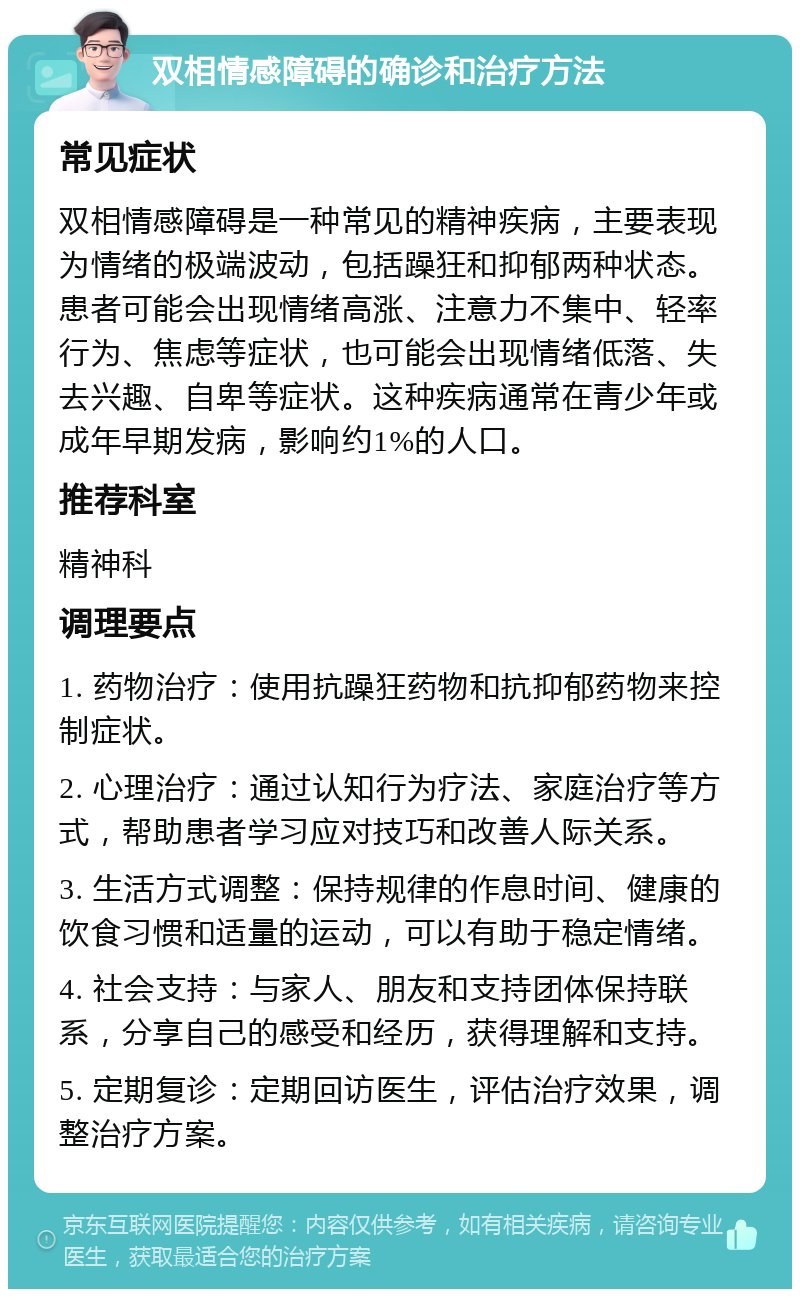 双相情感障碍的确诊和治疗方法 常见症状 双相情感障碍是一种常见的精神疾病，主要表现为情绪的极端波动，包括躁狂和抑郁两种状态。患者可能会出现情绪高涨、注意力不集中、轻率行为、焦虑等症状，也可能会出现情绪低落、失去兴趣、自卑等症状。这种疾病通常在青少年或成年早期发病，影响约1%的人口。 推荐科室 精神科 调理要点 1. 药物治疗：使用抗躁狂药物和抗抑郁药物来控制症状。 2. 心理治疗：通过认知行为疗法、家庭治疗等方式，帮助患者学习应对技巧和改善人际关系。 3. 生活方式调整：保持规律的作息时间、健康的饮食习惯和适量的运动，可以有助于稳定情绪。 4. 社会支持：与家人、朋友和支持团体保持联系，分享自己的感受和经历，获得理解和支持。 5. 定期复诊：定期回访医生，评估治疗效果，调整治疗方案。