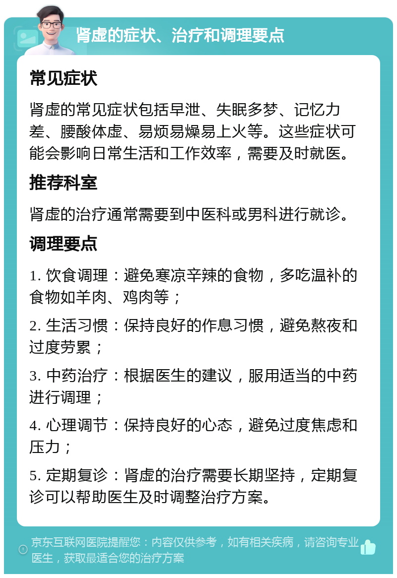 肾虚的症状、治疗和调理要点 常见症状 肾虚的常见症状包括早泄、失眠多梦、记忆力差、腰酸体虚、易烦易燥易上火等。这些症状可能会影响日常生活和工作效率，需要及时就医。 推荐科室 肾虚的治疗通常需要到中医科或男科进行就诊。 调理要点 1. 饮食调理：避免寒凉辛辣的食物，多吃温补的食物如羊肉、鸡肉等； 2. 生活习惯：保持良好的作息习惯，避免熬夜和过度劳累； 3. 中药治疗：根据医生的建议，服用适当的中药进行调理； 4. 心理调节：保持良好的心态，避免过度焦虑和压力； 5. 定期复诊：肾虚的治疗需要长期坚持，定期复诊可以帮助医生及时调整治疗方案。