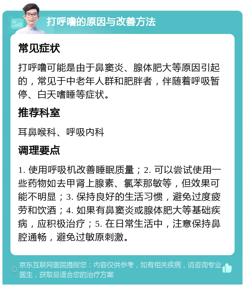 打呼噜的原因与改善方法 常见症状 打呼噜可能是由于鼻窦炎、腺体肥大等原因引起的，常见于中老年人群和肥胖者，伴随着呼吸暂停、白天嗜睡等症状。 推荐科室 耳鼻喉科、呼吸内科 调理要点 1. 使用呼吸机改善睡眠质量；2. 可以尝试使用一些药物如去甲肾上腺素、氯苯那敏等，但效果可能不明显；3. 保持良好的生活习惯，避免过度疲劳和饮酒；4. 如果有鼻窦炎或腺体肥大等基础疾病，应积极治疗；5. 在日常生活中，注意保持鼻腔通畅，避免过敏原刺激。