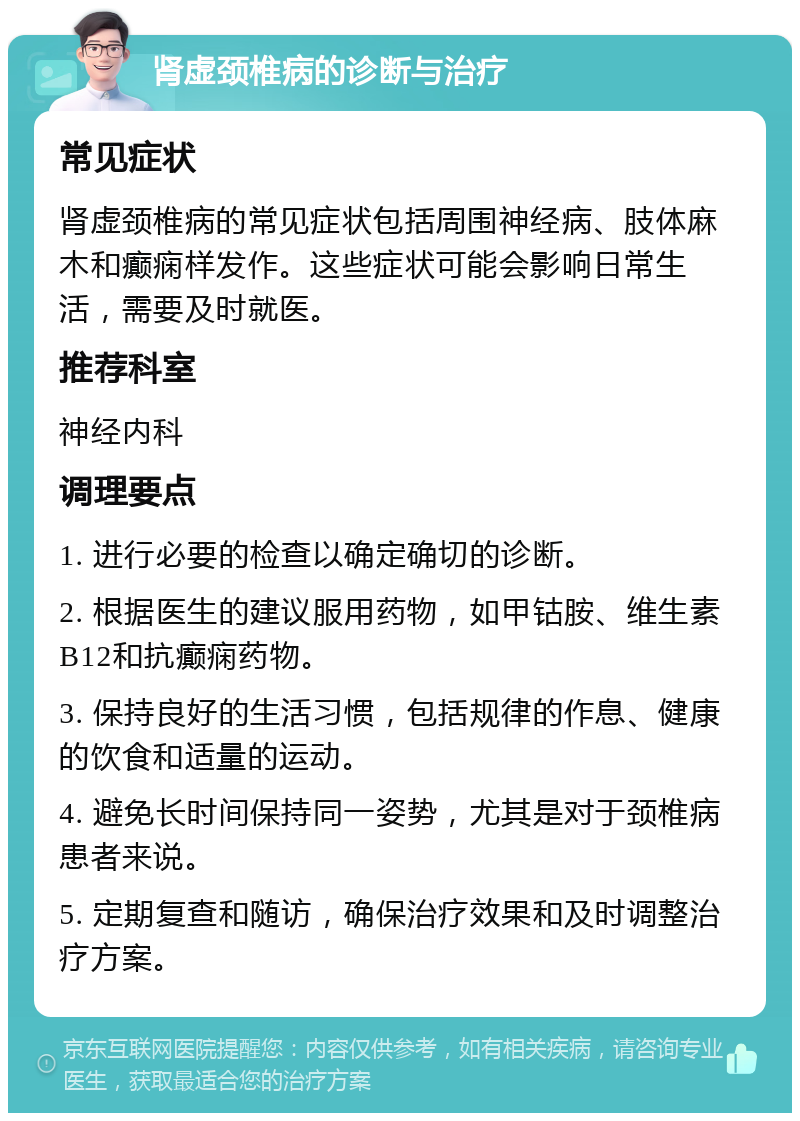 肾虚颈椎病的诊断与治疗 常见症状 肾虚颈椎病的常见症状包括周围神经病、肢体麻木和癫痫样发作。这些症状可能会影响日常生活，需要及时就医。 推荐科室 神经内科 调理要点 1. 进行必要的检查以确定确切的诊断。 2. 根据医生的建议服用药物，如甲钴胺、维生素B12和抗癫痫药物。 3. 保持良好的生活习惯，包括规律的作息、健康的饮食和适量的运动。 4. 避免长时间保持同一姿势，尤其是对于颈椎病患者来说。 5. 定期复查和随访，确保治疗效果和及时调整治疗方案。