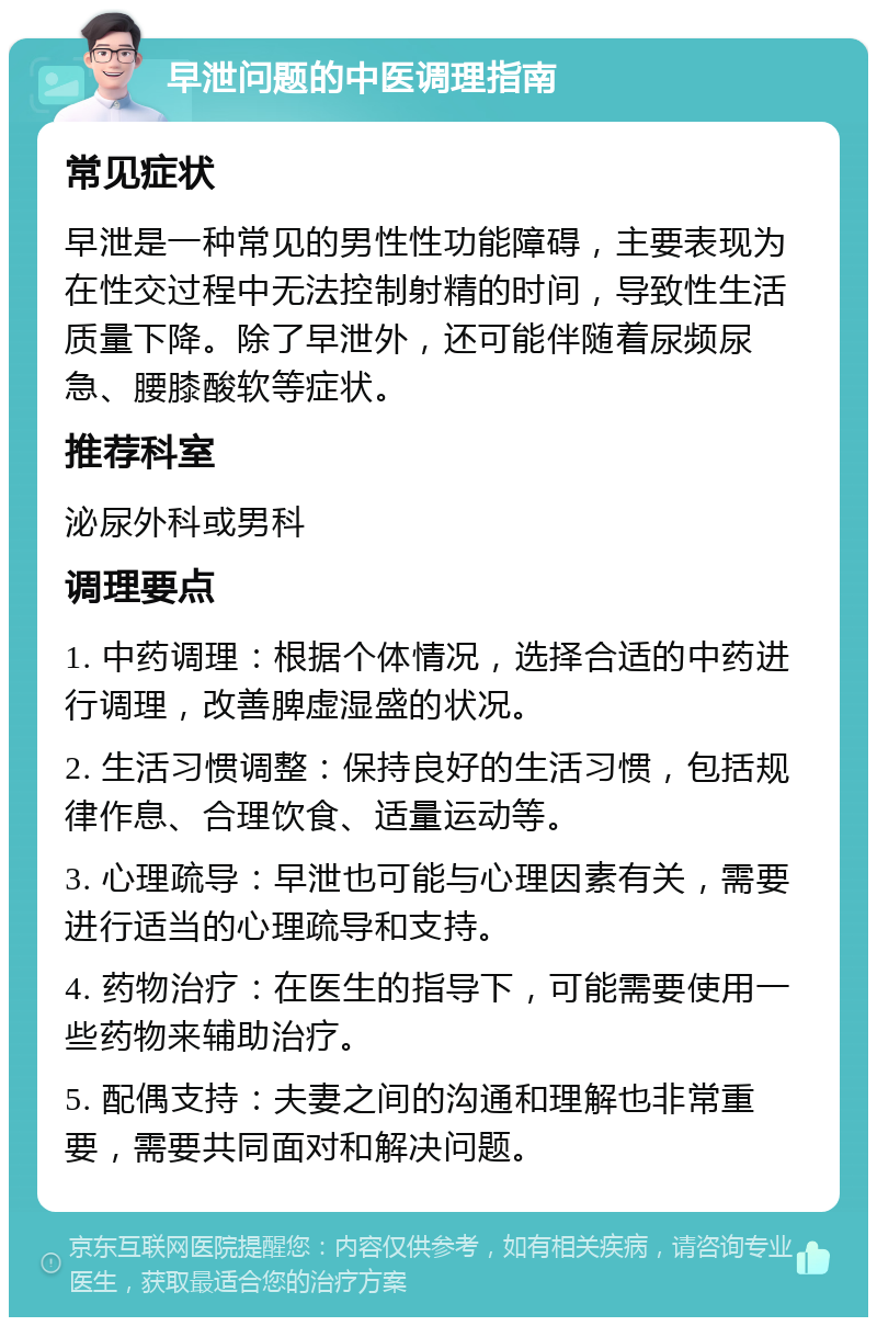 早泄问题的中医调理指南 常见症状 早泄是一种常见的男性性功能障碍，主要表现为在性交过程中无法控制射精的时间，导致性生活质量下降。除了早泄外，还可能伴随着尿频尿急、腰膝酸软等症状。 推荐科室 泌尿外科或男科 调理要点 1. 中药调理：根据个体情况，选择合适的中药进行调理，改善脾虚湿盛的状况。 2. 生活习惯调整：保持良好的生活习惯，包括规律作息、合理饮食、适量运动等。 3. 心理疏导：早泄也可能与心理因素有关，需要进行适当的心理疏导和支持。 4. 药物治疗：在医生的指导下，可能需要使用一些药物来辅助治疗。 5. 配偶支持：夫妻之间的沟通和理解也非常重要，需要共同面对和解决问题。