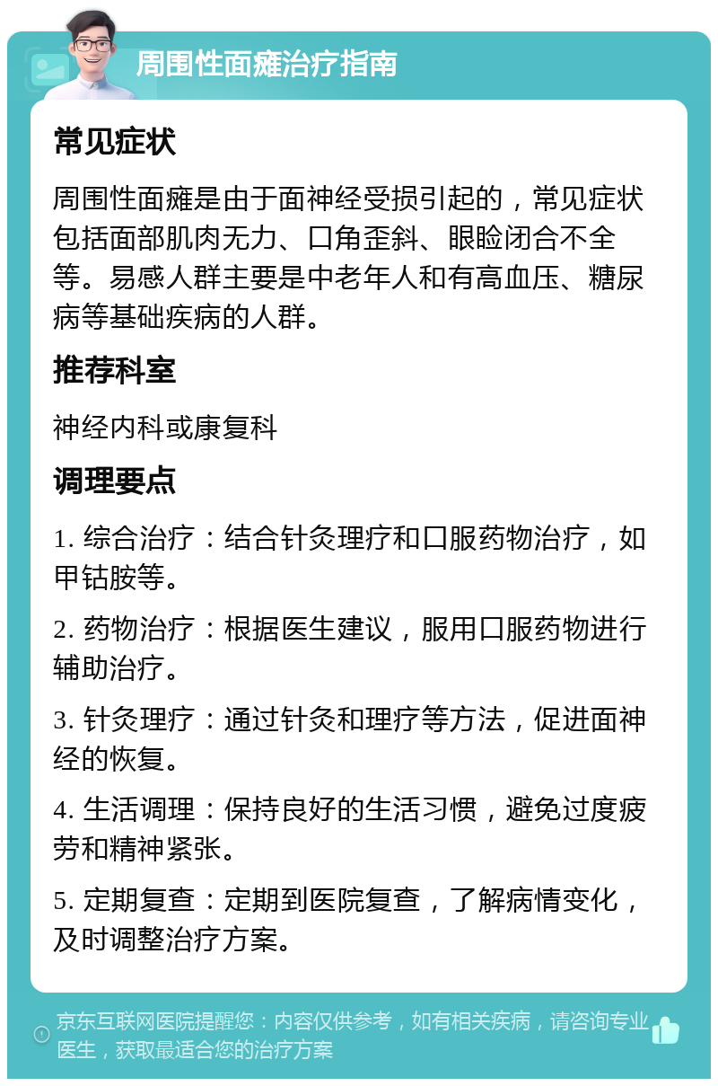 周围性面瘫治疗指南 常见症状 周围性面瘫是由于面神经受损引起的，常见症状包括面部肌肉无力、口角歪斜、眼睑闭合不全等。易感人群主要是中老年人和有高血压、糖尿病等基础疾病的人群。 推荐科室 神经内科或康复科 调理要点 1. 综合治疗：结合针灸理疗和口服药物治疗，如甲钴胺等。 2. 药物治疗：根据医生建议，服用口服药物进行辅助治疗。 3. 针灸理疗：通过针灸和理疗等方法，促进面神经的恢复。 4. 生活调理：保持良好的生活习惯，避免过度疲劳和精神紧张。 5. 定期复查：定期到医院复查，了解病情变化，及时调整治疗方案。