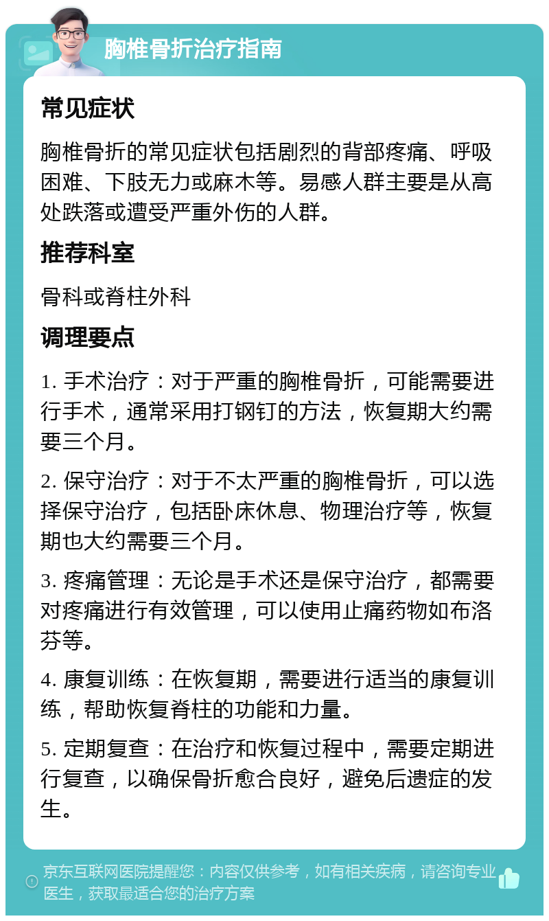 胸椎骨折治疗指南 常见症状 胸椎骨折的常见症状包括剧烈的背部疼痛、呼吸困难、下肢无力或麻木等。易感人群主要是从高处跌落或遭受严重外伤的人群。 推荐科室 骨科或脊柱外科 调理要点 1. 手术治疗：对于严重的胸椎骨折，可能需要进行手术，通常采用打钢钉的方法，恢复期大约需要三个月。 2. 保守治疗：对于不太严重的胸椎骨折，可以选择保守治疗，包括卧床休息、物理治疗等，恢复期也大约需要三个月。 3. 疼痛管理：无论是手术还是保守治疗，都需要对疼痛进行有效管理，可以使用止痛药物如布洛芬等。 4. 康复训练：在恢复期，需要进行适当的康复训练，帮助恢复脊柱的功能和力量。 5. 定期复查：在治疗和恢复过程中，需要定期进行复查，以确保骨折愈合良好，避免后遗症的发生。