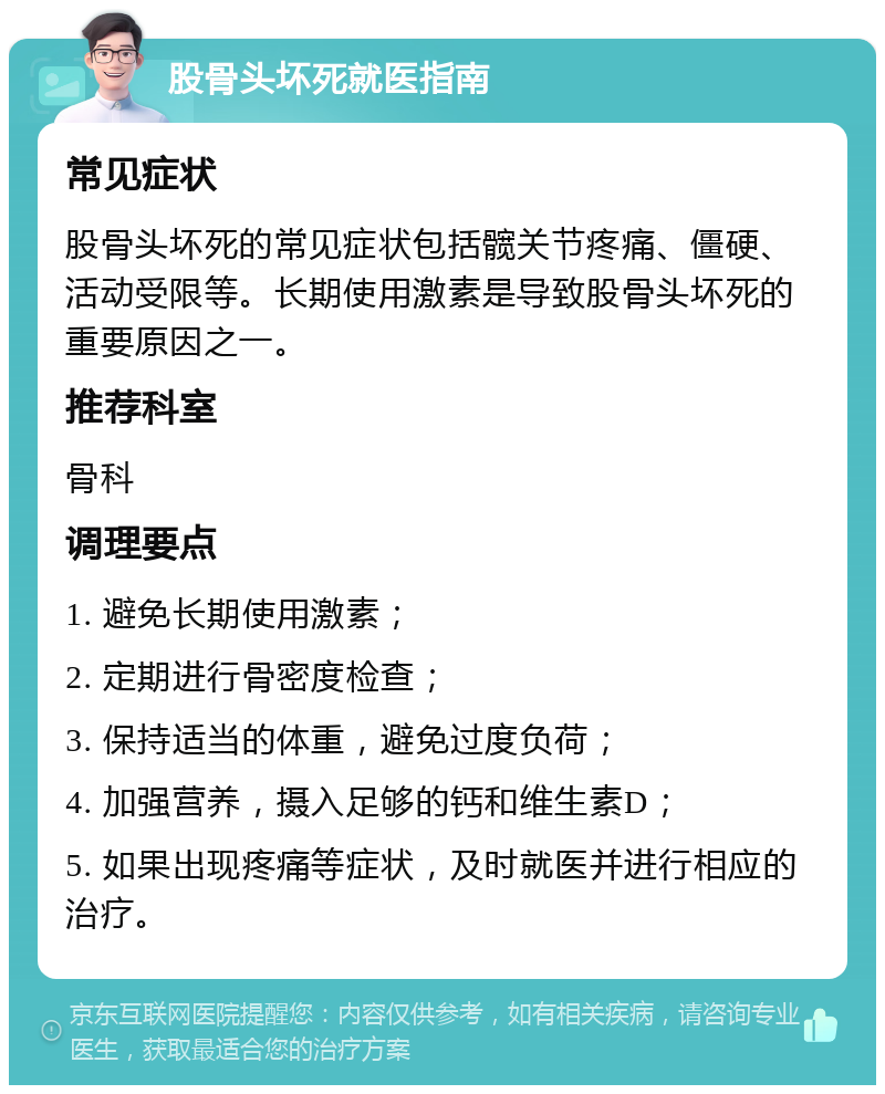 股骨头坏死就医指南 常见症状 股骨头坏死的常见症状包括髋关节疼痛、僵硬、活动受限等。长期使用激素是导致股骨头坏死的重要原因之一。 推荐科室 骨科 调理要点 1. 避免长期使用激素； 2. 定期进行骨密度检查； 3. 保持适当的体重，避免过度负荷； 4. 加强营养，摄入足够的钙和维生素D； 5. 如果出现疼痛等症状，及时就医并进行相应的治疗。