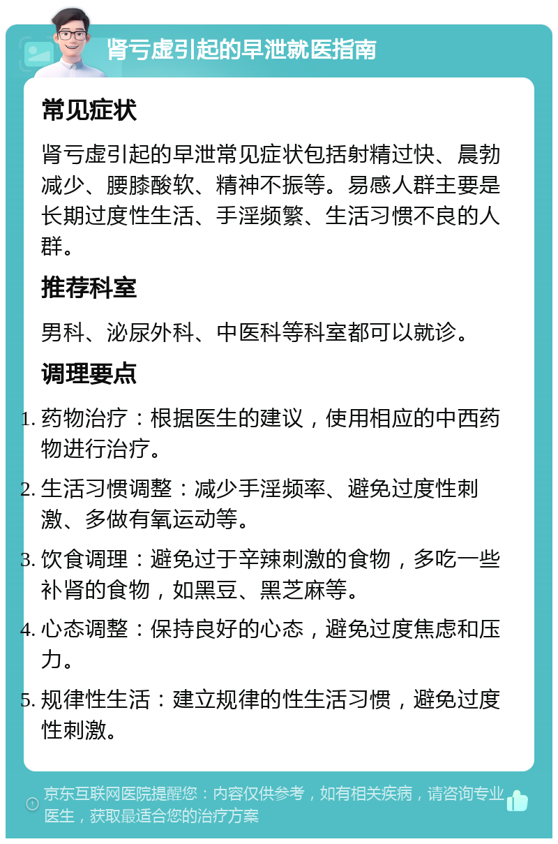 肾亏虚引起的早泄就医指南 常见症状 肾亏虚引起的早泄常见症状包括射精过快、晨勃减少、腰膝酸软、精神不振等。易感人群主要是长期过度性生活、手淫频繁、生活习惯不良的人群。 推荐科室 男科、泌尿外科、中医科等科室都可以就诊。 调理要点 药物治疗：根据医生的建议，使用相应的中西药物进行治疗。 生活习惯调整：减少手淫频率、避免过度性刺激、多做有氧运动等。 饮食调理：避免过于辛辣刺激的食物，多吃一些补肾的食物，如黑豆、黑芝麻等。 心态调整：保持良好的心态，避免过度焦虑和压力。 规律性生活：建立规律的性生活习惯，避免过度性刺激。