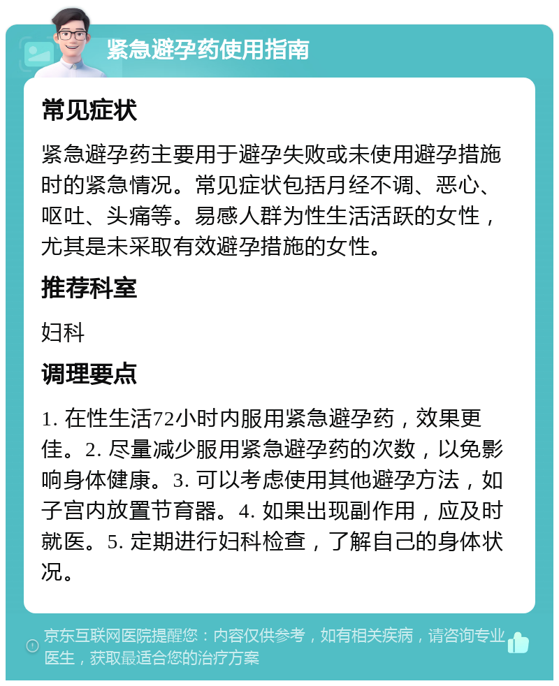 紧急避孕药使用指南 常见症状 紧急避孕药主要用于避孕失败或未使用避孕措施时的紧急情况。常见症状包括月经不调、恶心、呕吐、头痛等。易感人群为性生活活跃的女性，尤其是未采取有效避孕措施的女性。 推荐科室 妇科 调理要点 1. 在性生活72小时内服用紧急避孕药，效果更佳。2. 尽量减少服用紧急避孕药的次数，以免影响身体健康。3. 可以考虑使用其他避孕方法，如子宫内放置节育器。4. 如果出现副作用，应及时就医。5. 定期进行妇科检查，了解自己的身体状况。