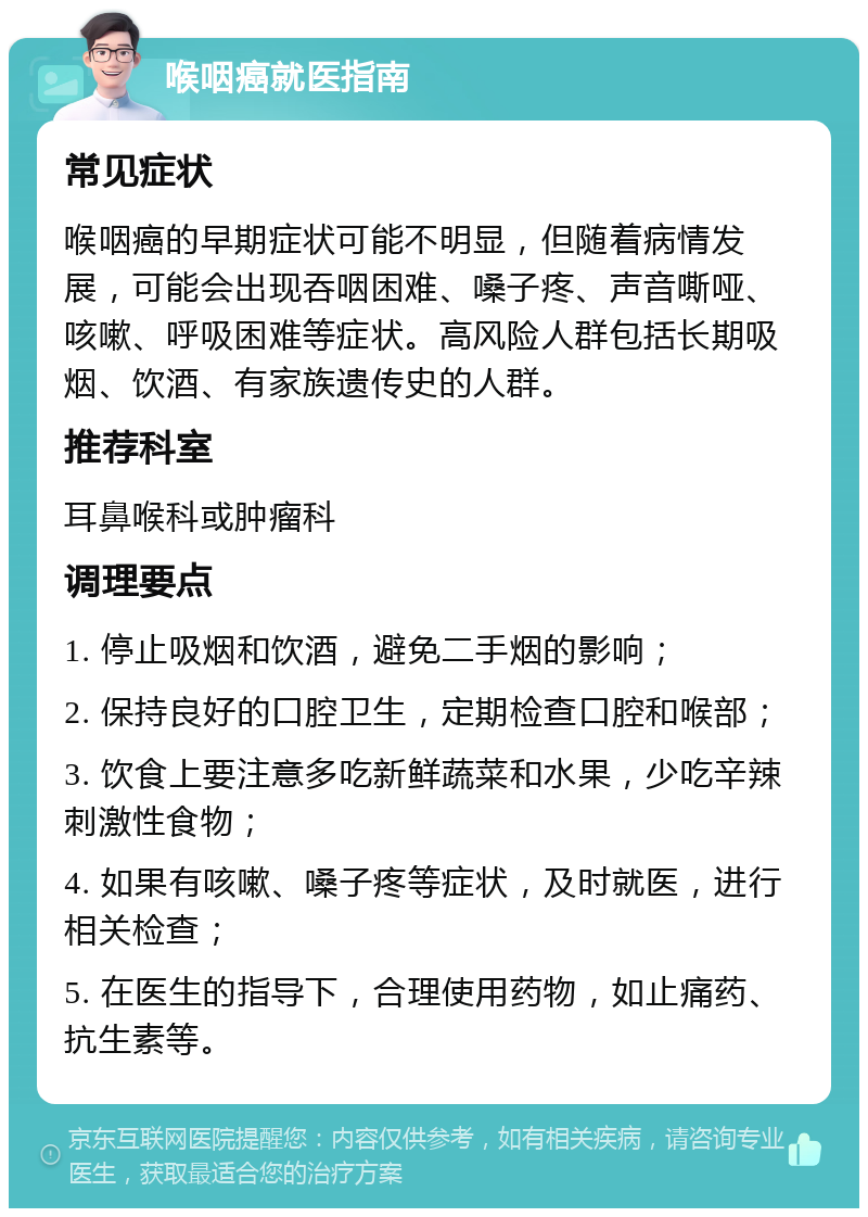 喉咽癌就医指南 常见症状 喉咽癌的早期症状可能不明显，但随着病情发展，可能会出现吞咽困难、嗓子疼、声音嘶哑、咳嗽、呼吸困难等症状。高风险人群包括长期吸烟、饮酒、有家族遗传史的人群。 推荐科室 耳鼻喉科或肿瘤科 调理要点 1. 停止吸烟和饮酒，避免二手烟的影响； 2. 保持良好的口腔卫生，定期检查口腔和喉部； 3. 饮食上要注意多吃新鲜蔬菜和水果，少吃辛辣刺激性食物； 4. 如果有咳嗽、嗓子疼等症状，及时就医，进行相关检查； 5. 在医生的指导下，合理使用药物，如止痛药、抗生素等。