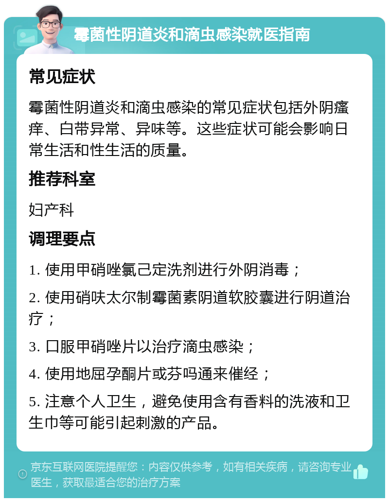 霉菌性阴道炎和滴虫感染就医指南 常见症状 霉菌性阴道炎和滴虫感染的常见症状包括外阴瘙痒、白带异常、异味等。这些症状可能会影响日常生活和性生活的质量。 推荐科室 妇产科 调理要点 1. 使用甲硝唑氯己定洗剂进行外阴消毒； 2. 使用硝呋太尔制霉菌素阴道软胶囊进行阴道治疗； 3. 口服甲硝唑片以治疗滴虫感染； 4. 使用地屈孕酮片或芬吗通来催经； 5. 注意个人卫生，避免使用含有香料的洗液和卫生巾等可能引起刺激的产品。