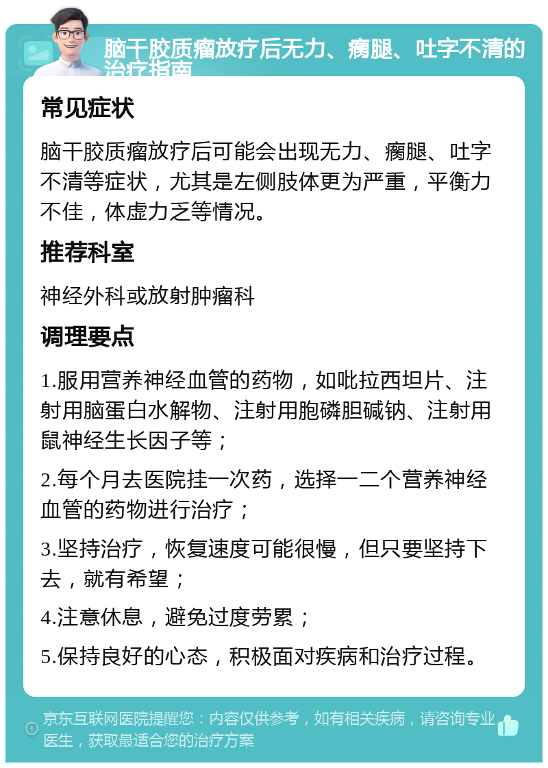 脑干胶质瘤放疗后无力、瘸腿、吐字不清的治疗指南 常见症状 脑干胶质瘤放疗后可能会出现无力、瘸腿、吐字不清等症状，尤其是左侧肢体更为严重，平衡力不佳，体虚力乏等情况。 推荐科室 神经外科或放射肿瘤科 调理要点 1.服用营养神经血管的药物，如吡拉西坦片、注射用脑蛋白水解物、注射用胞磷胆碱钠、注射用鼠神经生长因子等； 2.每个月去医院挂一次药，选择一二个营养神经血管的药物进行治疗； 3.坚持治疗，恢复速度可能很慢，但只要坚持下去，就有希望； 4.注意休息，避免过度劳累； 5.保持良好的心态，积极面对疾病和治疗过程。