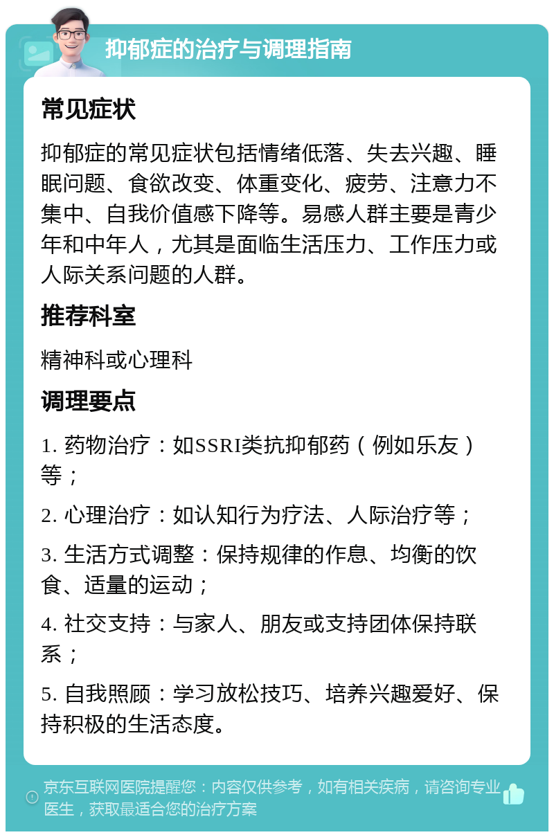 抑郁症的治疗与调理指南 常见症状 抑郁症的常见症状包括情绪低落、失去兴趣、睡眠问题、食欲改变、体重变化、疲劳、注意力不集中、自我价值感下降等。易感人群主要是青少年和中年人，尤其是面临生活压力、工作压力或人际关系问题的人群。 推荐科室 精神科或心理科 调理要点 1. 药物治疗：如SSRI类抗抑郁药（例如乐友）等； 2. 心理治疗：如认知行为疗法、人际治疗等； 3. 生活方式调整：保持规律的作息、均衡的饮食、适量的运动； 4. 社交支持：与家人、朋友或支持团体保持联系； 5. 自我照顾：学习放松技巧、培养兴趣爱好、保持积极的生活态度。