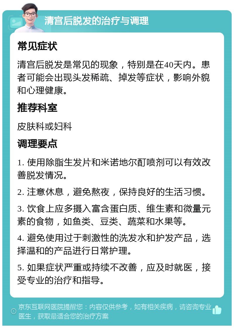 清宫后脱发的治疗与调理 常见症状 清宫后脱发是常见的现象，特别是在40天内。患者可能会出现头发稀疏、掉发等症状，影响外貌和心理健康。 推荐科室 皮肤科或妇科 调理要点 1. 使用除脂生发片和米诺地尔酊喷剂可以有效改善脱发情况。 2. 注意休息，避免熬夜，保持良好的生活习惯。 3. 饮食上应多摄入富含蛋白质、维生素和微量元素的食物，如鱼类、豆类、蔬菜和水果等。 4. 避免使用过于刺激性的洗发水和护发产品，选择温和的产品进行日常护理。 5. 如果症状严重或持续不改善，应及时就医，接受专业的治疗和指导。