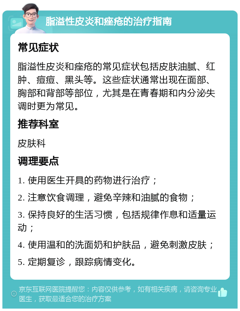 脂溢性皮炎和痤疮的治疗指南 常见症状 脂溢性皮炎和痤疮的常见症状包括皮肤油腻、红肿、痘痘、黑头等。这些症状通常出现在面部、胸部和背部等部位，尤其是在青春期和内分泌失调时更为常见。 推荐科室 皮肤科 调理要点 1. 使用医生开具的药物进行治疗； 2. 注意饮食调理，避免辛辣和油腻的食物； 3. 保持良好的生活习惯，包括规律作息和适量运动； 4. 使用温和的洗面奶和护肤品，避免刺激皮肤； 5. 定期复诊，跟踪病情变化。