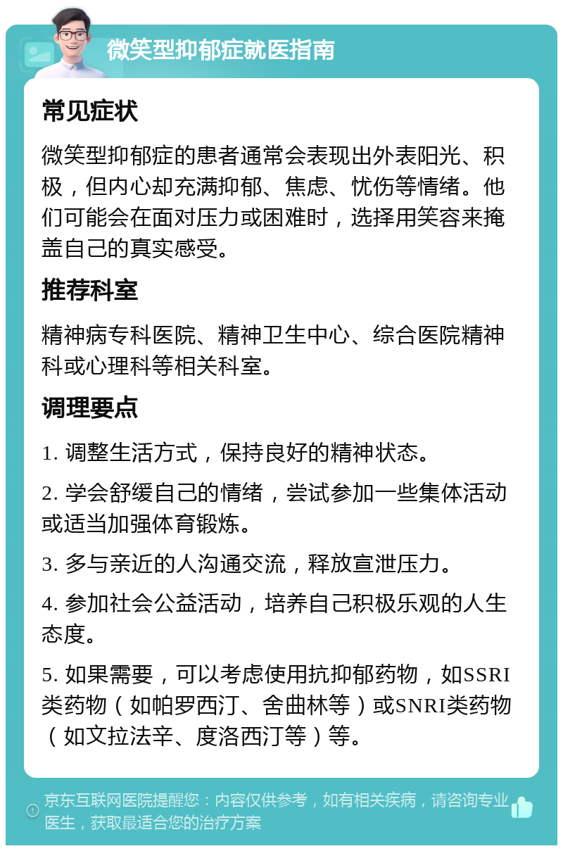 微笑型抑郁症就医指南 常见症状 微笑型抑郁症的患者通常会表现出外表阳光、积极，但内心却充满抑郁、焦虑、忧伤等情绪。他们可能会在面对压力或困难时，选择用笑容来掩盖自己的真实感受。 推荐科室 精神病专科医院、精神卫生中心、综合医院精神科或心理科等相关科室。 调理要点 1. 调整生活方式，保持良好的精神状态。 2. 学会舒缓自己的情绪，尝试参加一些集体活动或适当加强体育锻炼。 3. 多与亲近的人沟通交流，释放宣泄压力。 4. 参加社会公益活动，培养自己积极乐观的人生态度。 5. 如果需要，可以考虑使用抗抑郁药物，如SSRI类药物（如帕罗西汀、舍曲林等）或SNRI类药物（如文拉法辛、度洛西汀等）等。