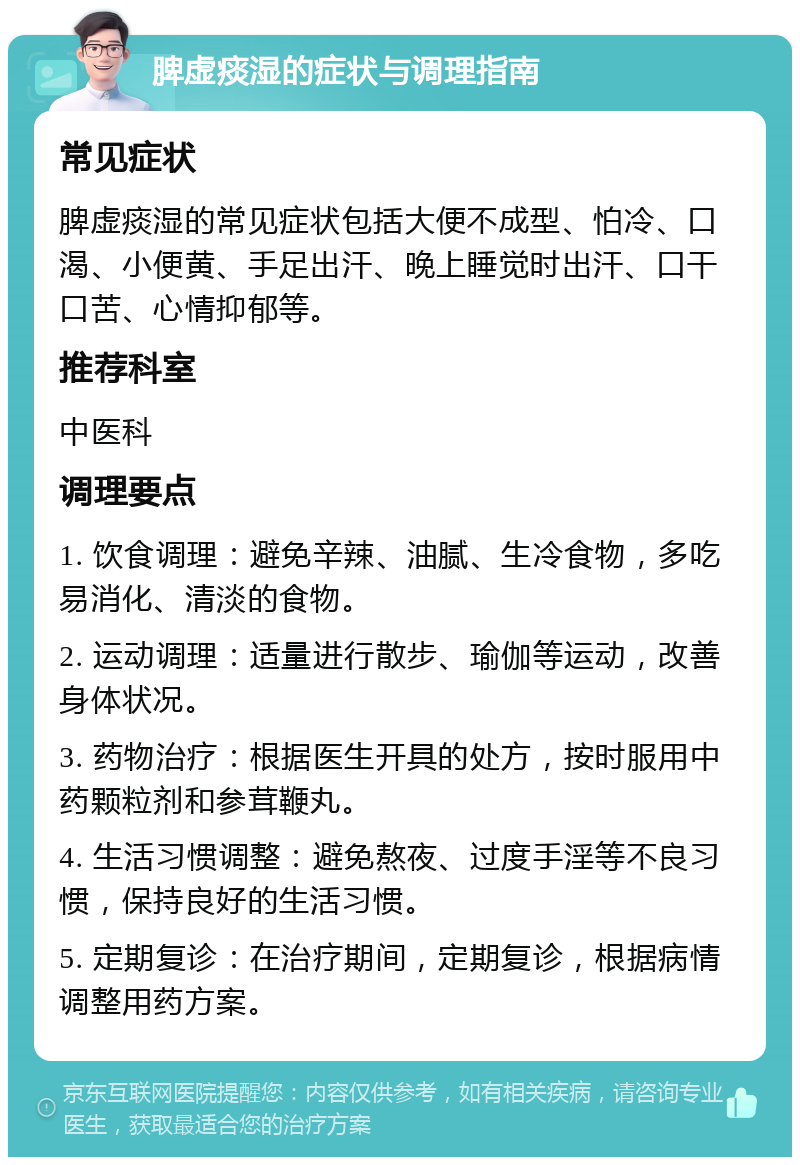 脾虚痰湿的症状与调理指南 常见症状 脾虚痰湿的常见症状包括大便不成型、怕冷、口渴、小便黄、手足出汗、晚上睡觉时出汗、口干口苦、心情抑郁等。 推荐科室 中医科 调理要点 1. 饮食调理：避免辛辣、油腻、生冷食物，多吃易消化、清淡的食物。 2. 运动调理：适量进行散步、瑜伽等运动，改善身体状况。 3. 药物治疗：根据医生开具的处方，按时服用中药颗粒剂和参茸鞭丸。 4. 生活习惯调整：避免熬夜、过度手淫等不良习惯，保持良好的生活习惯。 5. 定期复诊：在治疗期间，定期复诊，根据病情调整用药方案。