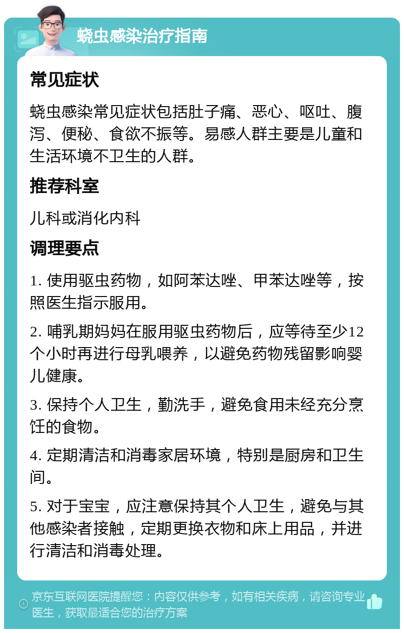 蛲虫感染治疗指南 常见症状 蛲虫感染常见症状包括肚子痛、恶心、呕吐、腹泻、便秘、食欲不振等。易感人群主要是儿童和生活环境不卫生的人群。 推荐科室 儿科或消化内科 调理要点 1. 使用驱虫药物，如阿苯达唑、甲苯达唑等，按照医生指示服用。 2. 哺乳期妈妈在服用驱虫药物后，应等待至少12个小时再进行母乳喂养，以避免药物残留影响婴儿健康。 3. 保持个人卫生，勤洗手，避免食用未经充分烹饪的食物。 4. 定期清洁和消毒家居环境，特别是厨房和卫生间。 5. 对于宝宝，应注意保持其个人卫生，避免与其他感染者接触，定期更换衣物和床上用品，并进行清洁和消毒处理。