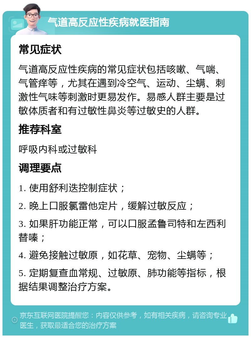 气道高反应性疾病就医指南 常见症状 气道高反应性疾病的常见症状包括咳嗽、气喘、气管痒等，尤其在遇到冷空气、运动、尘螨、刺激性气味等刺激时更易发作。易感人群主要是过敏体质者和有过敏性鼻炎等过敏史的人群。 推荐科室 呼吸内科或过敏科 调理要点 1. 使用舒利迭控制症状； 2. 晚上口服氯雷他定片，缓解过敏反应； 3. 如果肝功能正常，可以口服孟鲁司特和左西利替嗪； 4. 避免接触过敏原，如花草、宠物、尘螨等； 5. 定期复查血常规、过敏原、肺功能等指标，根据结果调整治疗方案。