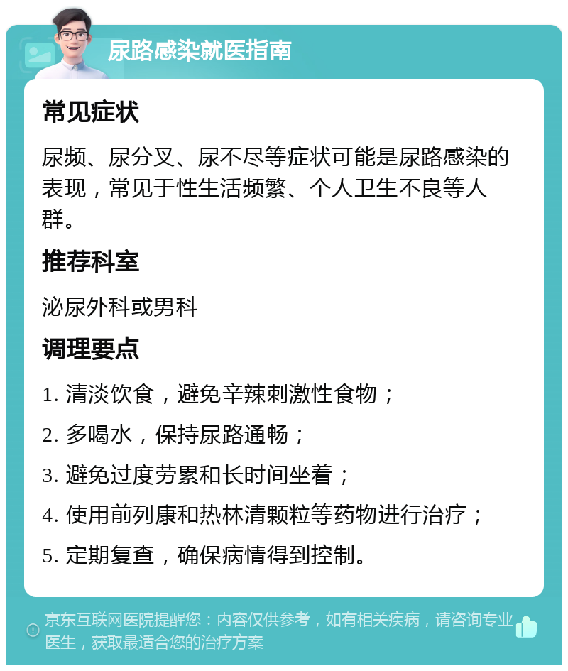 尿路感染就医指南 常见症状 尿频、尿分叉、尿不尽等症状可能是尿路感染的表现，常见于性生活频繁、个人卫生不良等人群。 推荐科室 泌尿外科或男科 调理要点 1. 清淡饮食，避免辛辣刺激性食物； 2. 多喝水，保持尿路通畅； 3. 避免过度劳累和长时间坐着； 4. 使用前列康和热林清颗粒等药物进行治疗； 5. 定期复查，确保病情得到控制。