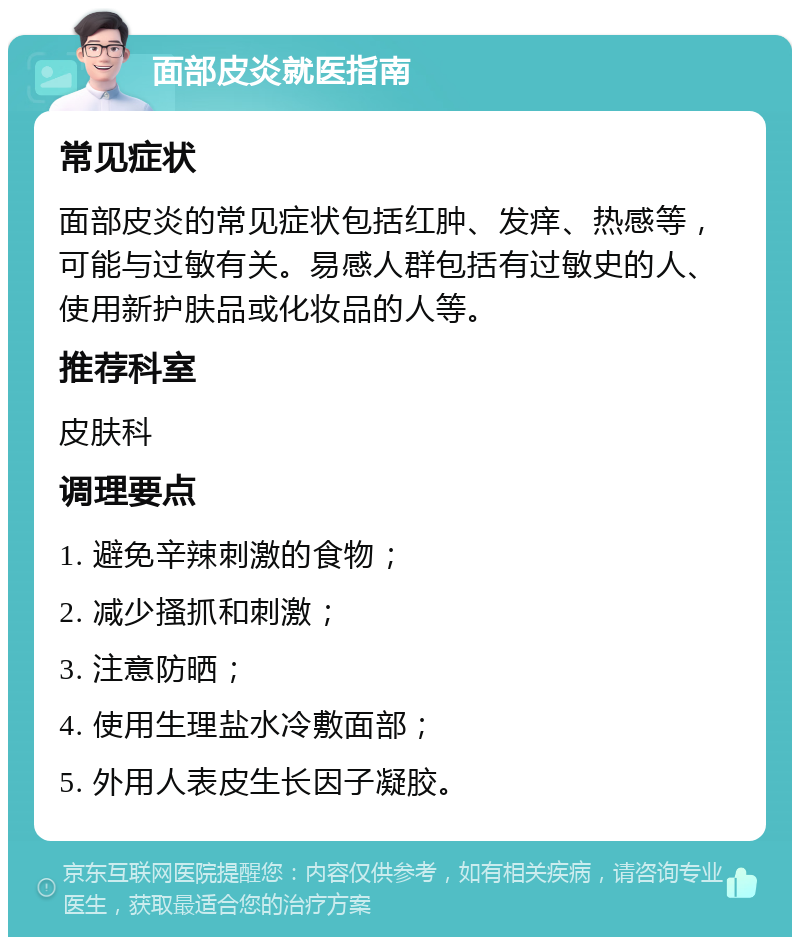 面部皮炎就医指南 常见症状 面部皮炎的常见症状包括红肿、发痒、热感等，可能与过敏有关。易感人群包括有过敏史的人、使用新护肤品或化妆品的人等。 推荐科室 皮肤科 调理要点 1. 避免辛辣刺激的食物； 2. 减少搔抓和刺激； 3. 注意防晒； 4. 使用生理盐水冷敷面部； 5. 外用人表皮生长因子凝胶。