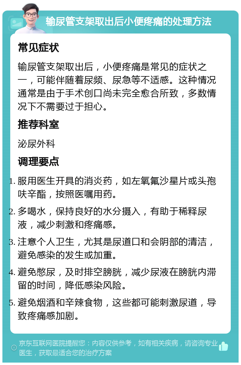 输尿管支架取出后小便疼痛的处理方法 常见症状 输尿管支架取出后，小便疼痛是常见的症状之一，可能伴随着尿频、尿急等不适感。这种情况通常是由于手术创口尚未完全愈合所致，多数情况下不需要过于担心。 推荐科室 泌尿外科 调理要点 服用医生开具的消炎药，如左氧氟沙星片或头孢呋辛酯，按照医嘱用药。 多喝水，保持良好的水分摄入，有助于稀释尿液，减少刺激和疼痛感。 注意个人卫生，尤其是尿道口和会阴部的清洁，避免感染的发生或加重。 避免憋尿，及时排空膀胱，减少尿液在膀胱内滞留的时间，降低感染风险。 避免烟酒和辛辣食物，这些都可能刺激尿道，导致疼痛感加剧。