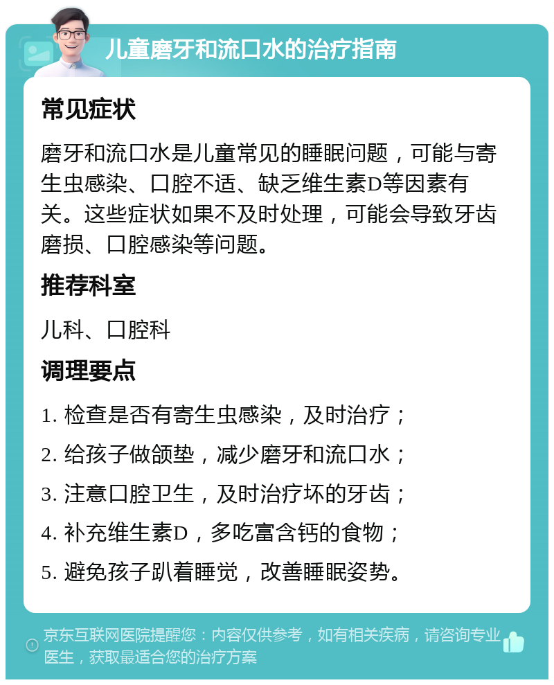 儿童磨牙和流口水的治疗指南 常见症状 磨牙和流口水是儿童常见的睡眠问题，可能与寄生虫感染、口腔不适、缺乏维生素D等因素有关。这些症状如果不及时处理，可能会导致牙齿磨损、口腔感染等问题。 推荐科室 儿科、口腔科 调理要点 1. 检查是否有寄生虫感染，及时治疗； 2. 给孩子做颌垫，减少磨牙和流口水； 3. 注意口腔卫生，及时治疗坏的牙齿； 4. 补充维生素D，多吃富含钙的食物； 5. 避免孩子趴着睡觉，改善睡眠姿势。