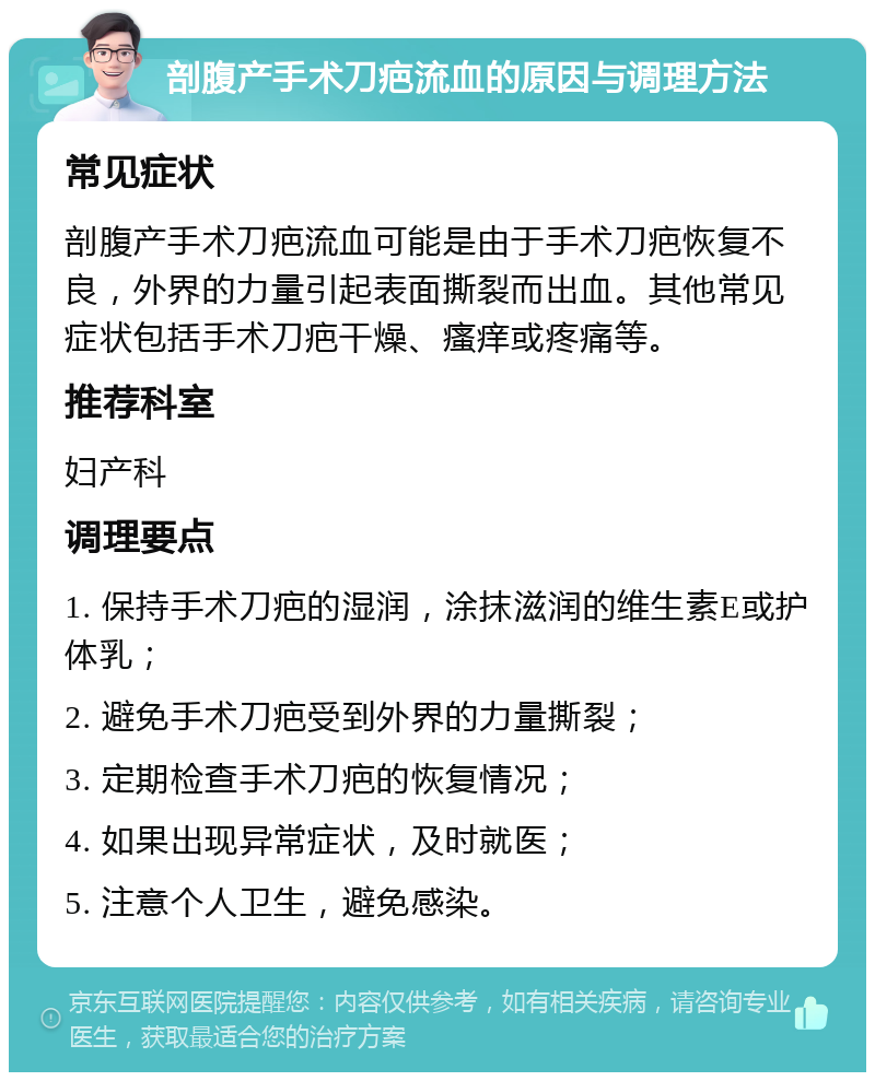 剖腹产手术刀疤流血的原因与调理方法 常见症状 剖腹产手术刀疤流血可能是由于手术刀疤恢复不良，外界的力量引起表面撕裂而出血。其他常见症状包括手术刀疤干燥、瘙痒或疼痛等。 推荐科室 妇产科 调理要点 1. 保持手术刀疤的湿润，涂抹滋润的维生素E或护体乳； 2. 避免手术刀疤受到外界的力量撕裂； 3. 定期检查手术刀疤的恢复情况； 4. 如果出现异常症状，及时就医； 5. 注意个人卫生，避免感染。