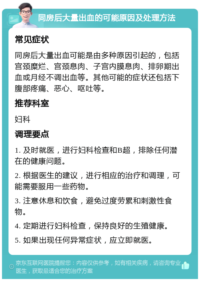 同房后大量出血的可能原因及处理方法 常见症状 同房后大量出血可能是由多种原因引起的，包括宫颈糜烂、宫颈息肉、子宫内膜息肉、排卵期出血或月经不调出血等。其他可能的症状还包括下腹部疼痛、恶心、呕吐等。 推荐科室 妇科 调理要点 1. 及时就医，进行妇科检查和B超，排除任何潜在的健康问题。 2. 根据医生的建议，进行相应的治疗和调理，可能需要服用一些药物。 3. 注意休息和饮食，避免过度劳累和刺激性食物。 4. 定期进行妇科检查，保持良好的生殖健康。 5. 如果出现任何异常症状，应立即就医。