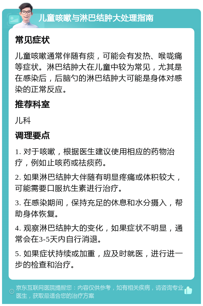 儿童咳嗽与淋巴结肿大处理指南 常见症状 儿童咳嗽通常伴随有痰，可能会有发热、喉咙痛等症状。淋巴结肿大在儿童中较为常见，尤其是在感染后，后脑勺的淋巴结肿大可能是身体对感染的正常反应。 推荐科室 儿科 调理要点 1. 对于咳嗽，根据医生建议使用相应的药物治疗，例如止咳药或祛痰药。 2. 如果淋巴结肿大伴随有明显疼痛或体积较大，可能需要口服抗生素进行治疗。 3. 在感染期间，保持充足的休息和水分摄入，帮助身体恢复。 4. 观察淋巴结肿大的变化，如果症状不明显，通常会在3-5天内自行消退。 5. 如果症状持续或加重，应及时就医，进行进一步的检查和治疗。