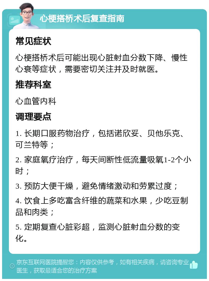 心梗搭桥术后复查指南 常见症状 心梗搭桥术后可能出现心脏射血分数下降、慢性心衰等症状，需要密切关注并及时就医。 推荐科室 心血管内科 调理要点 1. 长期口服药物治疗，包括诺欣妥、贝他乐克、可兰特等； 2. 家庭氧疗治疗，每天间断性低流量吸氧1-2个小时； 3. 预防大便干燥，避免情绪激动和劳累过度； 4. 饮食上多吃富含纤维的蔬菜和水果，少吃豆制品和肉类； 5. 定期复查心脏彩超，监测心脏射血分数的变化。