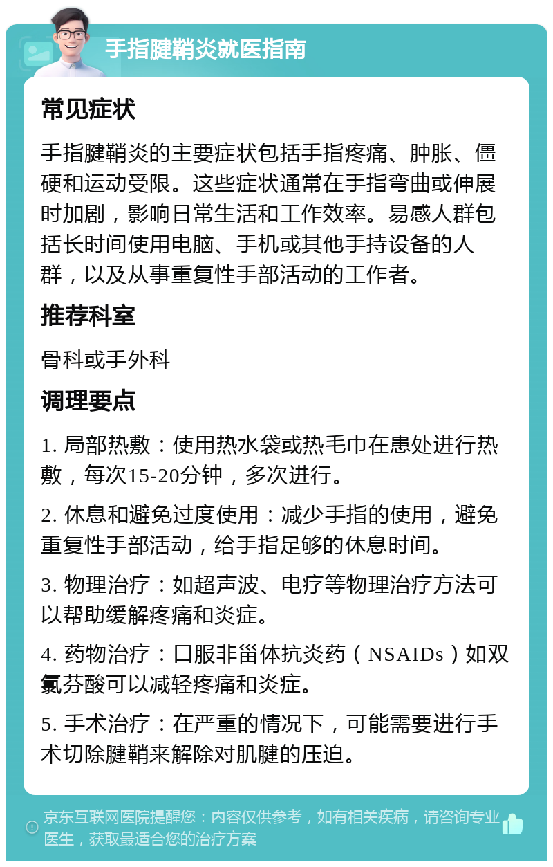 手指腱鞘炎就医指南 常见症状 手指腱鞘炎的主要症状包括手指疼痛、肿胀、僵硬和运动受限。这些症状通常在手指弯曲或伸展时加剧，影响日常生活和工作效率。易感人群包括长时间使用电脑、手机或其他手持设备的人群，以及从事重复性手部活动的工作者。 推荐科室 骨科或手外科 调理要点 1. 局部热敷：使用热水袋或热毛巾在患处进行热敷，每次15-20分钟，多次进行。 2. 休息和避免过度使用：减少手指的使用，避免重复性手部活动，给手指足够的休息时间。 3. 物理治疗：如超声波、电疗等物理治疗方法可以帮助缓解疼痛和炎症。 4. 药物治疗：口服非甾体抗炎药（NSAIDs）如双氯芬酸可以减轻疼痛和炎症。 5. 手术治疗：在严重的情况下，可能需要进行手术切除腱鞘来解除对肌腱的压迫。