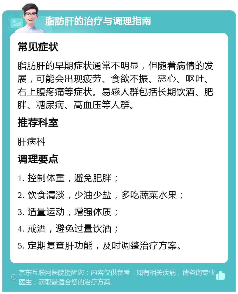 脂肪肝的治疗与调理指南 常见症状 脂肪肝的早期症状通常不明显，但随着病情的发展，可能会出现疲劳、食欲不振、恶心、呕吐、右上腹疼痛等症状。易感人群包括长期饮酒、肥胖、糖尿病、高血压等人群。 推荐科室 肝病科 调理要点 1. 控制体重，避免肥胖； 2. 饮食清淡，少油少盐，多吃蔬菜水果； 3. 适量运动，增强体质； 4. 戒酒，避免过量饮酒； 5. 定期复查肝功能，及时调整治疗方案。