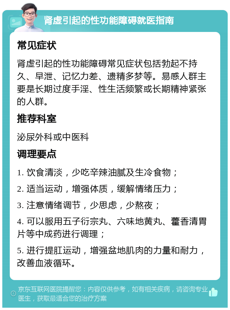 肾虚引起的性功能障碍就医指南 常见症状 肾虚引起的性功能障碍常见症状包括勃起不持久、早泄、记忆力差、遗精多梦等。易感人群主要是长期过度手淫、性生活频繁或长期精神紧张的人群。 推荐科室 泌尿外科或中医科 调理要点 1. 饮食清淡，少吃辛辣油腻及生冷食物； 2. 适当运动，增强体质，缓解情绪压力； 3. 注意情绪调节，少思虑，少熬夜； 4. 可以服用五子衍宗丸、六味地黄丸、藿香清胃片等中成药进行调理； 5. 进行提肛运动，增强盆地肌肉的力量和耐力，改善血液循环。