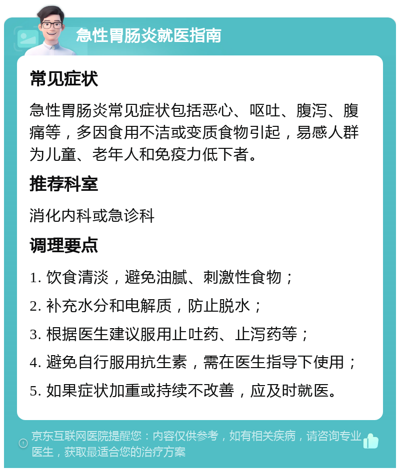 急性胃肠炎就医指南 常见症状 急性胃肠炎常见症状包括恶心、呕吐、腹泻、腹痛等，多因食用不洁或变质食物引起，易感人群为儿童、老年人和免疫力低下者。 推荐科室 消化内科或急诊科 调理要点 1. 饮食清淡，避免油腻、刺激性食物； 2. 补充水分和电解质，防止脱水； 3. 根据医生建议服用止吐药、止泻药等； 4. 避免自行服用抗生素，需在医生指导下使用； 5. 如果症状加重或持续不改善，应及时就医。