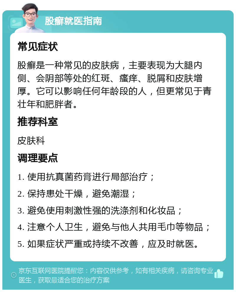 股癣就医指南 常见症状 股癣是一种常见的皮肤病，主要表现为大腿内侧、会阴部等处的红斑、瘙痒、脱屑和皮肤增厚。它可以影响任何年龄段的人，但更常见于青壮年和肥胖者。 推荐科室 皮肤科 调理要点 1. 使用抗真菌药膏进行局部治疗； 2. 保持患处干燥，避免潮湿； 3. 避免使用刺激性强的洗涤剂和化妆品； 4. 注意个人卫生，避免与他人共用毛巾等物品； 5. 如果症状严重或持续不改善，应及时就医。