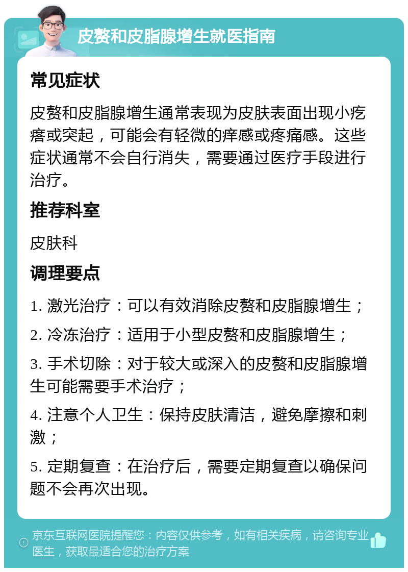 皮赘和皮脂腺增生就医指南 常见症状 皮赘和皮脂腺增生通常表现为皮肤表面出现小疙瘩或突起，可能会有轻微的痒感或疼痛感。这些症状通常不会自行消失，需要通过医疗手段进行治疗。 推荐科室 皮肤科 调理要点 1. 激光治疗：可以有效消除皮赘和皮脂腺增生； 2. 冷冻治疗：适用于小型皮赘和皮脂腺增生； 3. 手术切除：对于较大或深入的皮赘和皮脂腺增生可能需要手术治疗； 4. 注意个人卫生：保持皮肤清洁，避免摩擦和刺激； 5. 定期复查：在治疗后，需要定期复查以确保问题不会再次出现。