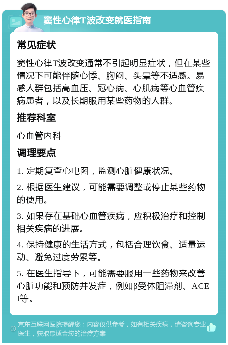 窦性心律T波改变就医指南 常见症状 窦性心律T波改变通常不引起明显症状，但在某些情况下可能伴随心悸、胸闷、头晕等不适感。易感人群包括高血压、冠心病、心肌病等心血管疾病患者，以及长期服用某些药物的人群。 推荐科室 心血管内科 调理要点 1. 定期复查心电图，监测心脏健康状况。 2. 根据医生建议，可能需要调整或停止某些药物的使用。 3. 如果存在基础心血管疾病，应积极治疗和控制相关疾病的进展。 4. 保持健康的生活方式，包括合理饮食、适量运动、避免过度劳累等。 5. 在医生指导下，可能需要服用一些药物来改善心脏功能和预防并发症，例如β受体阻滞剂、ACEI等。