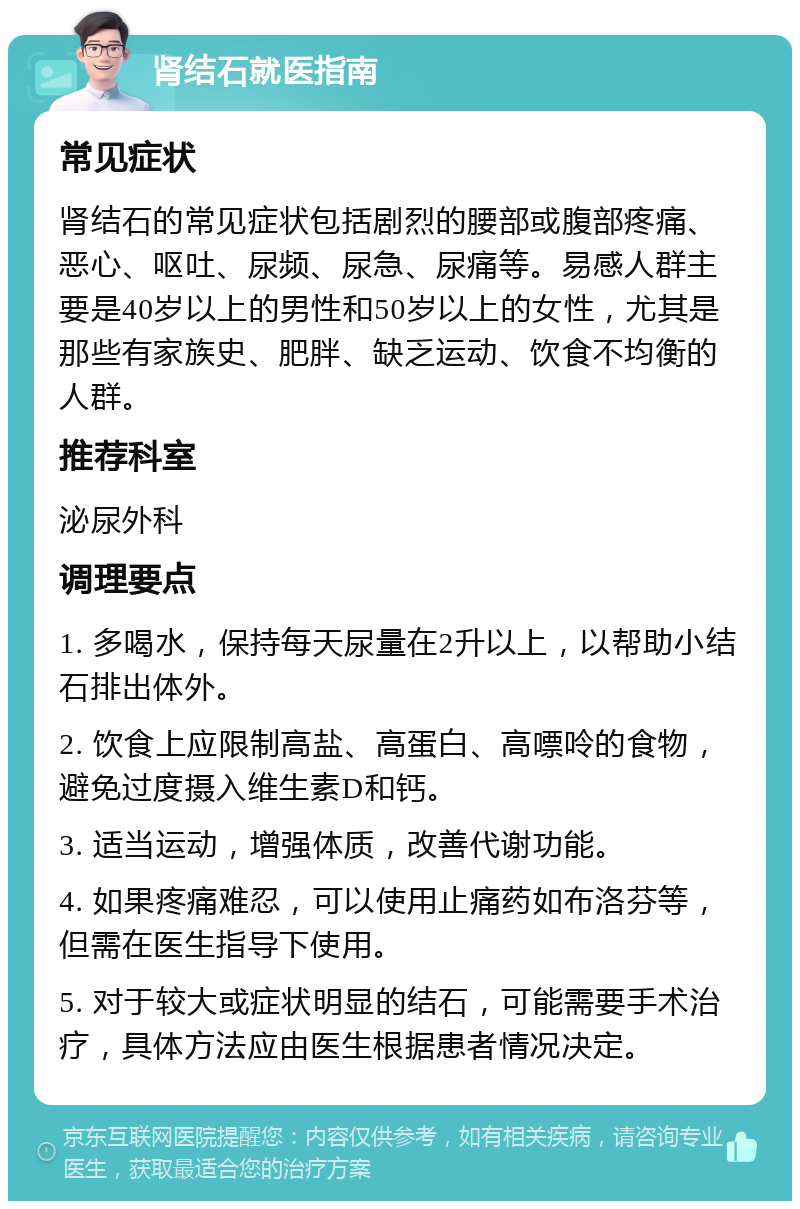 肾结石就医指南 常见症状 肾结石的常见症状包括剧烈的腰部或腹部疼痛、恶心、呕吐、尿频、尿急、尿痛等。易感人群主要是40岁以上的男性和50岁以上的女性，尤其是那些有家族史、肥胖、缺乏运动、饮食不均衡的人群。 推荐科室 泌尿外科 调理要点 1. 多喝水，保持每天尿量在2升以上，以帮助小结石排出体外。 2. 饮食上应限制高盐、高蛋白、高嘌呤的食物，避免过度摄入维生素D和钙。 3. 适当运动，增强体质，改善代谢功能。 4. 如果疼痛难忍，可以使用止痛药如布洛芬等，但需在医生指导下使用。 5. 对于较大或症状明显的结石，可能需要手术治疗，具体方法应由医生根据患者情况决定。