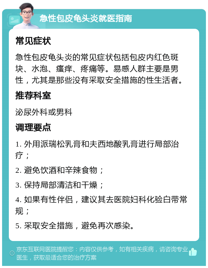 急性包皮龟头炎就医指南 常见症状 急性包皮龟头炎的常见症状包括包皮内红色斑块、水泡、瘙痒、疼痛等。易感人群主要是男性，尤其是那些没有采取安全措施的性生活者。 推荐科室 泌尿外科或男科 调理要点 1. 外用派瑞松乳膏和夫西地酸乳膏进行局部治疗； 2. 避免饮酒和辛辣食物； 3. 保持局部清洁和干燥； 4. 如果有性伴侣，建议其去医院妇科化验白带常规； 5. 采取安全措施，避免再次感染。