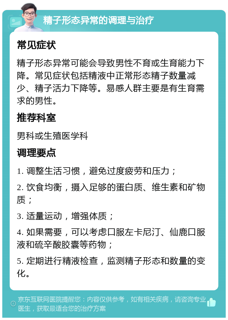 精子形态异常的调理与治疗 常见症状 精子形态异常可能会导致男性不育或生育能力下降。常见症状包括精液中正常形态精子数量减少、精子活力下降等。易感人群主要是有生育需求的男性。 推荐科室 男科或生殖医学科 调理要点 1. 调整生活习惯，避免过度疲劳和压力； 2. 饮食均衡，摄入足够的蛋白质、维生素和矿物质； 3. 适量运动，增强体质； 4. 如果需要，可以考虑口服左卡尼汀、仙鹿口服液和硫辛酸胶囊等药物； 5. 定期进行精液检查，监测精子形态和数量的变化。