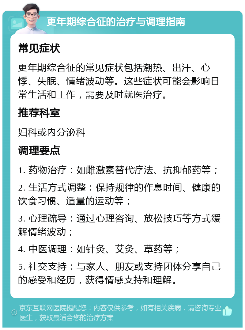 更年期综合征的治疗与调理指南 常见症状 更年期综合征的常见症状包括潮热、出汗、心悸、失眠、情绪波动等。这些症状可能会影响日常生活和工作，需要及时就医治疗。 推荐科室 妇科或内分泌科 调理要点 1. 药物治疗：如雌激素替代疗法、抗抑郁药等； 2. 生活方式调整：保持规律的作息时间、健康的饮食习惯、适量的运动等； 3. 心理疏导：通过心理咨询、放松技巧等方式缓解情绪波动； 4. 中医调理：如针灸、艾灸、草药等； 5. 社交支持：与家人、朋友或支持团体分享自己的感受和经历，获得情感支持和理解。