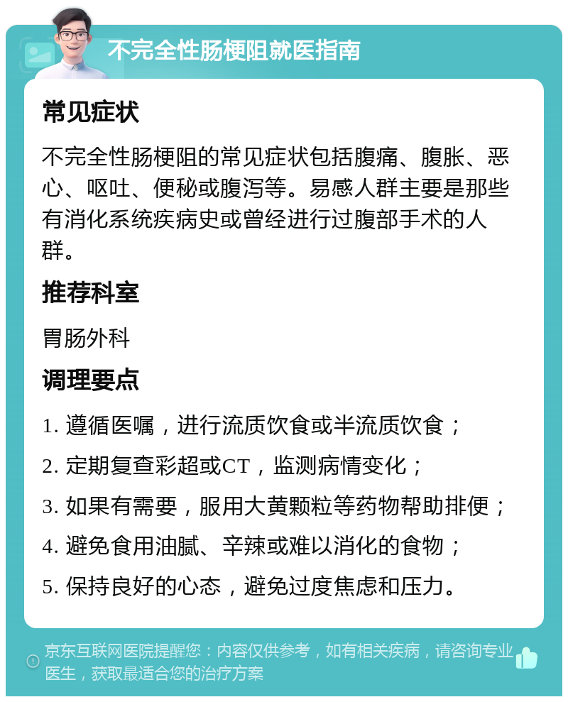 不完全性肠梗阻就医指南 常见症状 不完全性肠梗阻的常见症状包括腹痛、腹胀、恶心、呕吐、便秘或腹泻等。易感人群主要是那些有消化系统疾病史或曾经进行过腹部手术的人群。 推荐科室 胃肠外科 调理要点 1. 遵循医嘱，进行流质饮食或半流质饮食； 2. 定期复查彩超或CT，监测病情变化； 3. 如果有需要，服用大黄颗粒等药物帮助排便； 4. 避免食用油腻、辛辣或难以消化的食物； 5. 保持良好的心态，避免过度焦虑和压力。