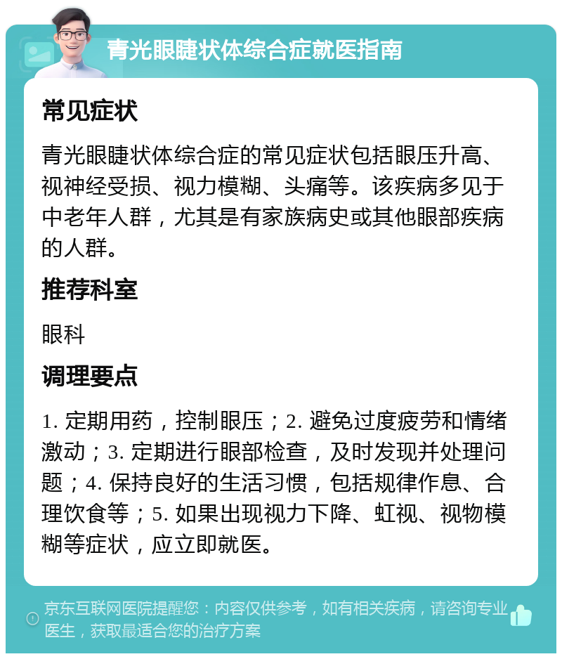 青光眼睫状体综合症就医指南 常见症状 青光眼睫状体综合症的常见症状包括眼压升高、视神经受损、视力模糊、头痛等。该疾病多见于中老年人群，尤其是有家族病史或其他眼部疾病的人群。 推荐科室 眼科 调理要点 1. 定期用药，控制眼压；2. 避免过度疲劳和情绪激动；3. 定期进行眼部检查，及时发现并处理问题；4. 保持良好的生活习惯，包括规律作息、合理饮食等；5. 如果出现视力下降、虹视、视物模糊等症状，应立即就医。