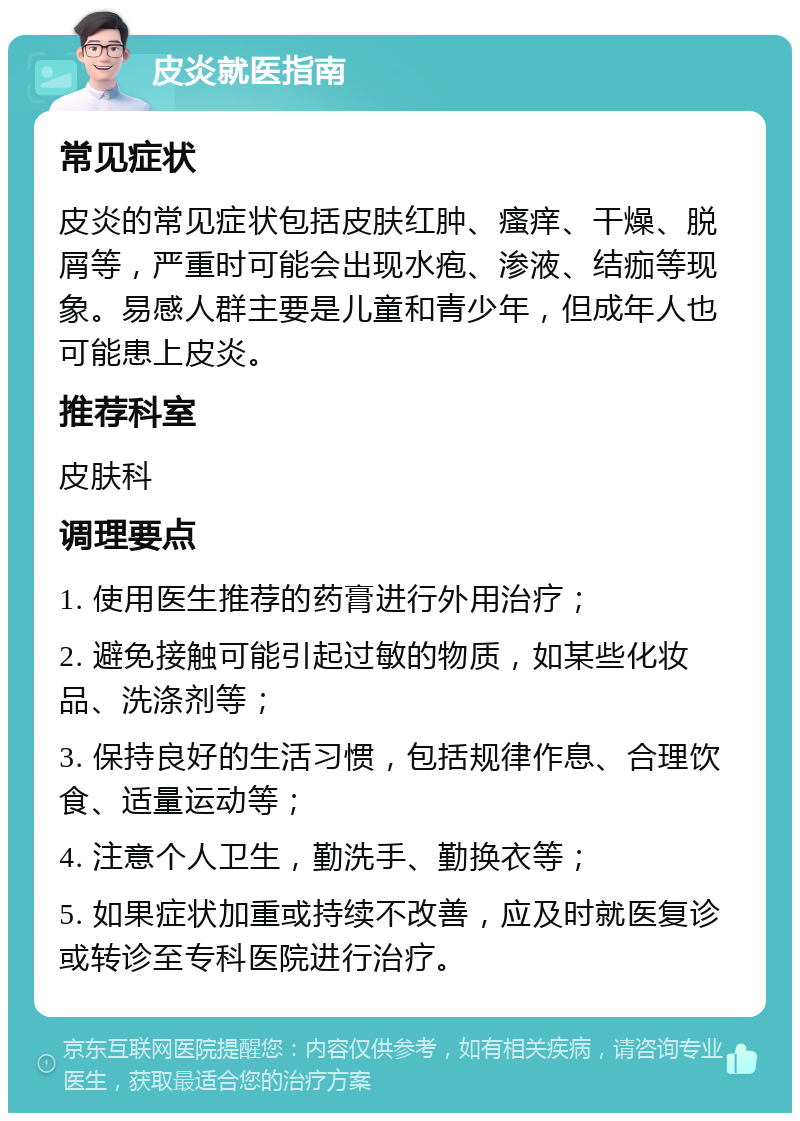 皮炎就医指南 常见症状 皮炎的常见症状包括皮肤红肿、瘙痒、干燥、脱屑等，严重时可能会出现水疱、渗液、结痂等现象。易感人群主要是儿童和青少年，但成年人也可能患上皮炎。 推荐科室 皮肤科 调理要点 1. 使用医生推荐的药膏进行外用治疗； 2. 避免接触可能引起过敏的物质，如某些化妆品、洗涤剂等； 3. 保持良好的生活习惯，包括规律作息、合理饮食、适量运动等； 4. 注意个人卫生，勤洗手、勤换衣等； 5. 如果症状加重或持续不改善，应及时就医复诊或转诊至专科医院进行治疗。