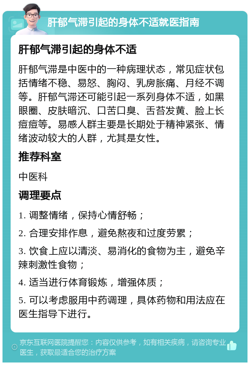 肝郁气滞引起的身体不适就医指南 肝郁气滞引起的身体不适 肝郁气滞是中医中的一种病理状态，常见症状包括情绪不稳、易怒、胸闷、乳房胀痛、月经不调等。肝郁气滞还可能引起一系列身体不适，如黑眼圈、皮肤暗沉、口苦口臭、舌苔发黄、脸上长痘痘等。易感人群主要是长期处于精神紧张、情绪波动较大的人群，尤其是女性。 推荐科室 中医科 调理要点 1. 调整情绪，保持心情舒畅； 2. 合理安排作息，避免熬夜和过度劳累； 3. 饮食上应以清淡、易消化的食物为主，避免辛辣刺激性食物； 4. 适当进行体育锻炼，增强体质； 5. 可以考虑服用中药调理，具体药物和用法应在医生指导下进行。